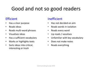 Good and not so good readers
Efficient
• Has a clear purpose
• Reads ideas
• Reads multi-word phrases
• Visualises ideas
• Has a sufficient vocabulary
• Marks or highlights texts
• Sorts ideas into critical,
interesting or trash
Inefficient
• Has not decided on aim
• Reads words in isolation
• Reads every word
• Lip reads / vocalises
• Unfamiliar with key vocabulary
• Does not make notes
• Reads everything
Communicating Europe 2014
 