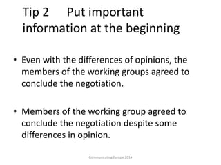 Tip 2 Put important
information at the beginning
• Even with the differences of opinions, the
members of the working groups agreed to
conclude the negotiation.
• Members of the working group agreed to
conclude the negotiation despite some
differences in opinion.
Communicating Europe 2014
 