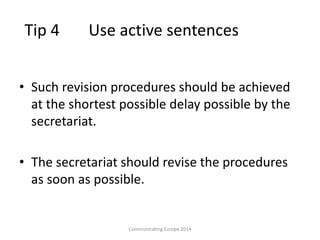 Tip 4 Use active sentences
• Such revision procedures should be achieved
at the shortest possible delay possible by the
secretariat.
• The secretariat should revise the procedures
as soon as possible.
Communicating Europe 2014
 