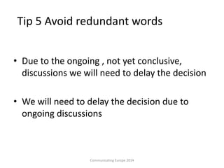 Tip 5 Avoid redundant words
• Due to the ongoing , not yet conclusive,
discussions we will need to delay the decision
• We will need to delay the decision due to
ongoing discussions
Communicating Europe 2014
 