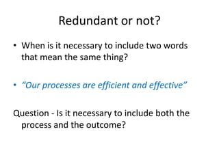 Redundant or not?
• When is it necessary to include two words
that mean the same thing?
• “Our processes are efficient and effective”
Question - Is it necessary to include both the
process and the outcome?
 
