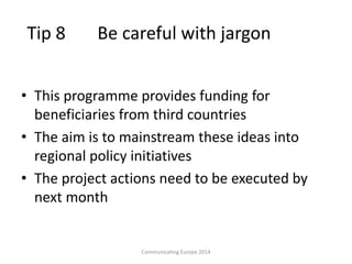 Tip 8 Be careful with jargon
• This programme provides funding for
beneficiaries from third countries
• The aim is to mainstream these ideas into
regional policy initiatives
• The project actions need to be executed by
next month
Communicating Europe 2014
 