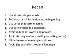 Recap
1. Use shorter simple words
2. Put important information at the beginning
3. Use verbs that carry meaning
4. Use active verbs and sentences
5. Avoid redundant words and phrases
6. Avoid starting sentences with gerund (ing forms)
7. Minimize use of meaningless phrases
8. Avoid jargon and institutional language
Communicating Europe 2014
 