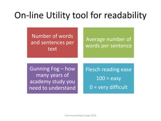 On-line Utility tool for readability
Communicating Europe 2014
Number of words
and sentences per
text
Average number of
words per sentence
Gunning Fog – how
many years of
academy study you
need to understand
Flesch reading ease
100 = easy
0 = very difficult
 