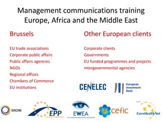 Management communications training
Europe, Africa and the Middle East
Brussels
EU trade associations
Corporate public affairs
Public affairs agencies
NGOs
Regional offices
Chambers of Commerce
EU institutions
Other European clients
Corporate clients
Governments
EU funded programmes and projects
intergovernmental agencies
 