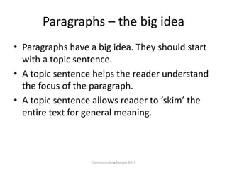 Paragraphs – the big idea
• Paragraphs have a big idea. They should start
with a topic sentence.
• A topic sentence helps the reader understand
the focus of the paragraph.
• A topic sentence allows reader to ‘skim’ the
entire text for general meaning.
Communicating Europe 2014
 