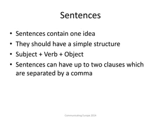 Sentences
• Sentences contain one idea
• They should have a simple structure
• Subject + Verb + Object
• Sentences can have up to two clauses which
are separated by a comma
Communicating Europe 2014
 