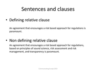 Sentences and clauses
• Defining relative clause
An agreement that encourages a risk based approach for regulations is
paramount.
• Non defining relative clause
An agreement that encourages a risk based approach for regulations,
based on principles of sound science, risk assessment and risk
management, and transparency is paramount.
Communicating Europe 2014
 