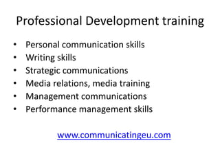 Professional Development training
• Personal communication skills
• Writing skills
• Strategic communications
• Media relations, media training
• Management communications
• Performance management skills
www.communicatingeu.com
 