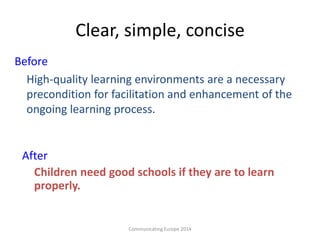 Clear, simple, concise
Before
High-quality learning environments are a necessary
precondition for facilitation and enhancement of the
ongoing learning process.
After
Children need good schools if they are to learn
properly.
Communicating Europe 2014
 