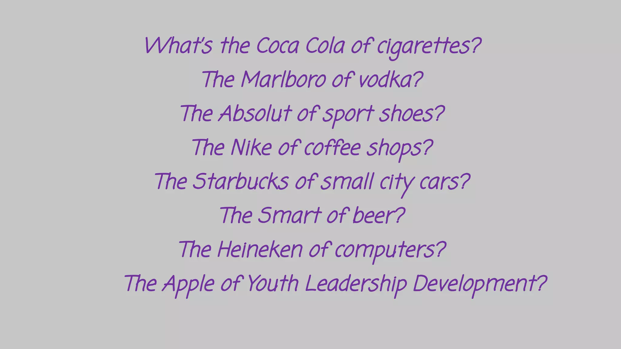 What’s the Coca Cola of cigarettes?
The Marlboro of vodka?
The Absolut of sport shoes?
The Nike of coffee shops?
The Starbucks of small city cars?
The Smart of beer?
The Heineken of computers?
The Apple of Youth Leadership Development?
 