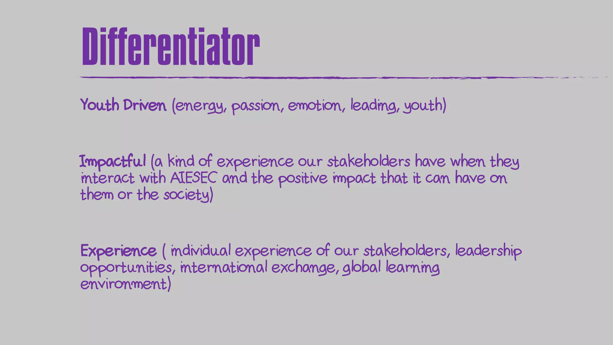 Differentiator
Youth Driven (energy, passion, emotion, leading, youth)
Impactful (a kind of experience our stakeholders have when they
interact with AIESEC and the positive impact that it can have on
them or the society)
Experience ( individual experience of our stakeholders, leadership
opportunities, international exchange, global learning
environment)
 