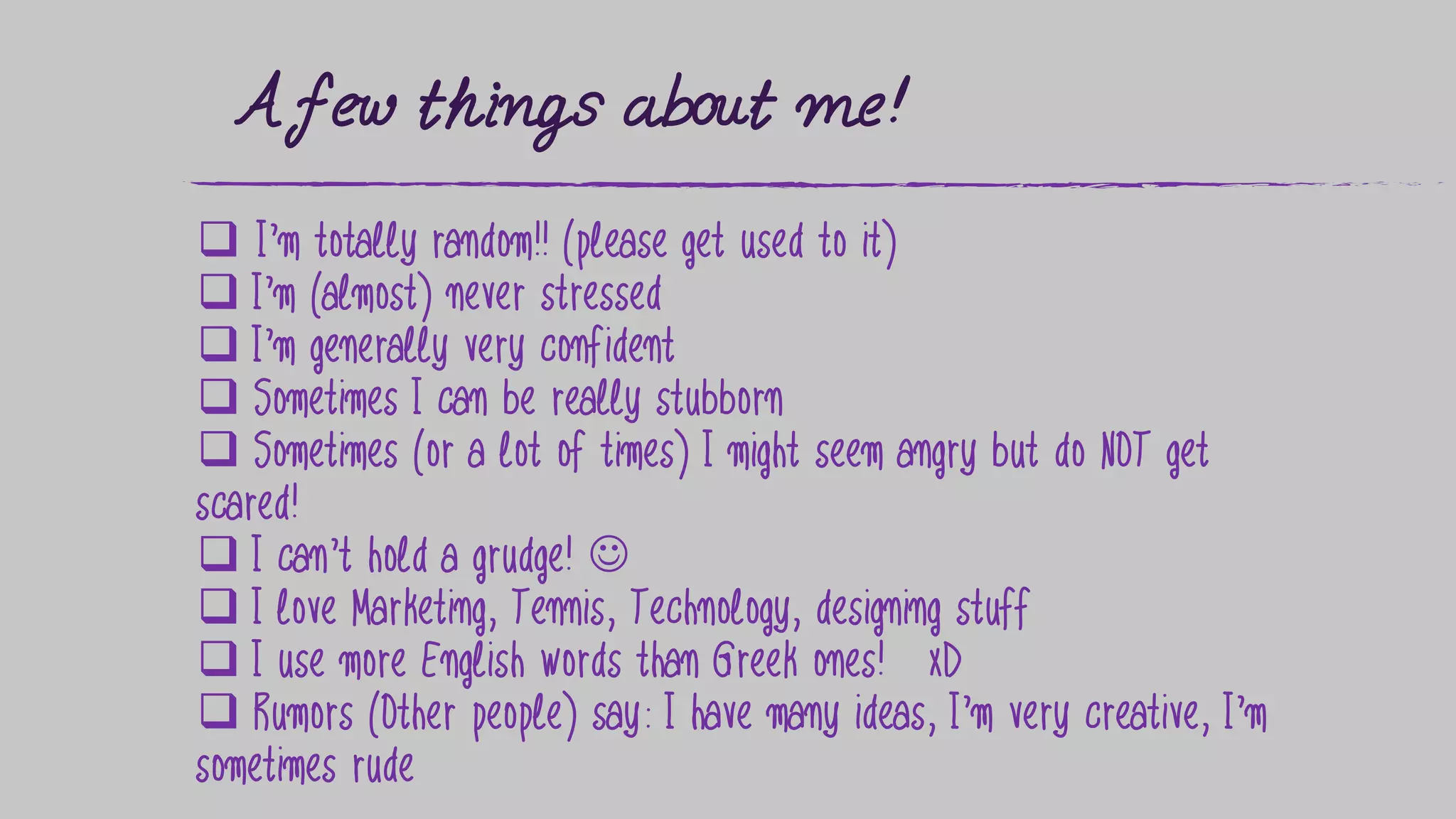 A few things about me!
 I’m totally random!! (please get used to it)
 I’m (almost) never stressed
 I’m generally very confident
 Sometimes I can be really stubborn
 Sometimes (or a lot of times) I might seem angry but do NOT get
scared!
 I can’t hold a grudge! 
 I love Marketing, Tennis, Technology, designing stuff
 I use more English words than Greek ones! xD
 Rumors (Other people) say: I have many ideas, I’m very creative, I’m
sometimes rude
 