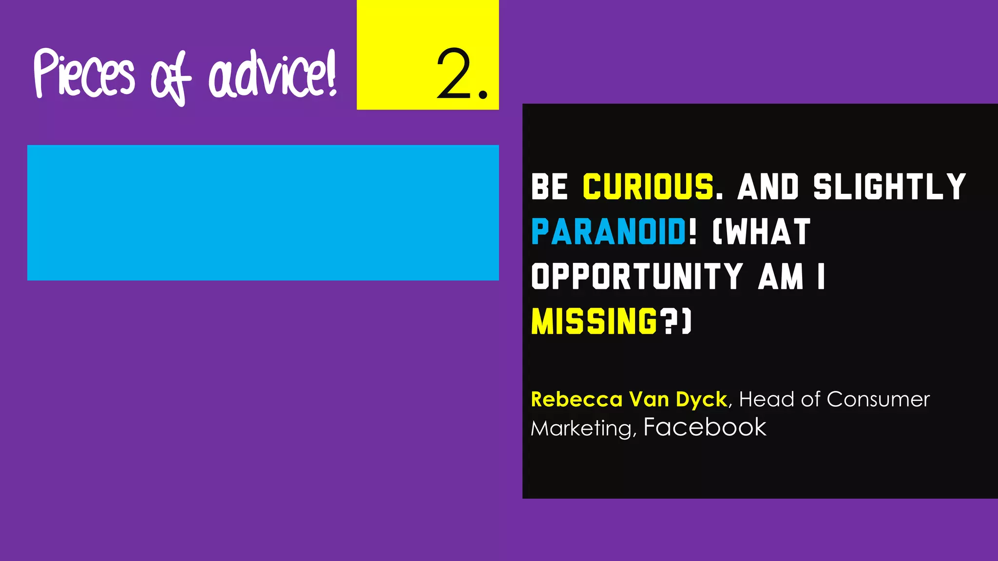 Be curious. And slightly
paranoid! (What
opportunity am I
missing?)
Rebecca Van Dyck, Head of Consumer
Marketing, Facebook
Pieces of advice! 2.
 