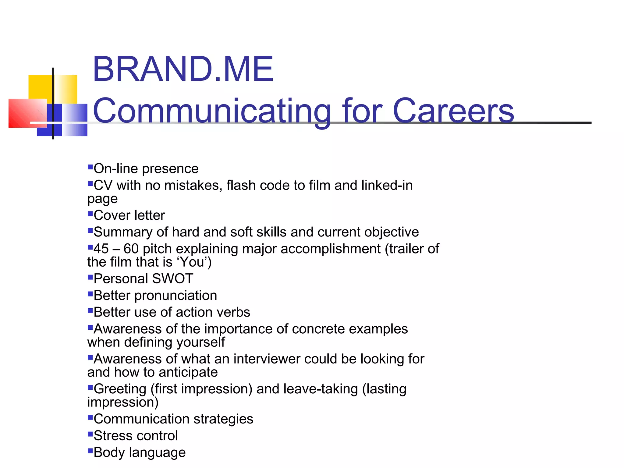 BRAND.ME
Communicating for Careers
On-line presence
CV with no mistakes, flash code to film and linked-in
page
Cover letter
Summary of hard and soft skills and current objective
45 – 60 pitch explaining major accomplishment (trailer of
the film that is ‘You’)
Personal SWOT
Better pronunciation
Better use of action verbs
Awareness of the importance of concrete examples
when defining yourself
Awareness of what an interviewer could be looking for
and how to anticipate
Greeting (first impression) and leave-taking (lasting
impression)
Communication strategies
Stress control
Body language
 