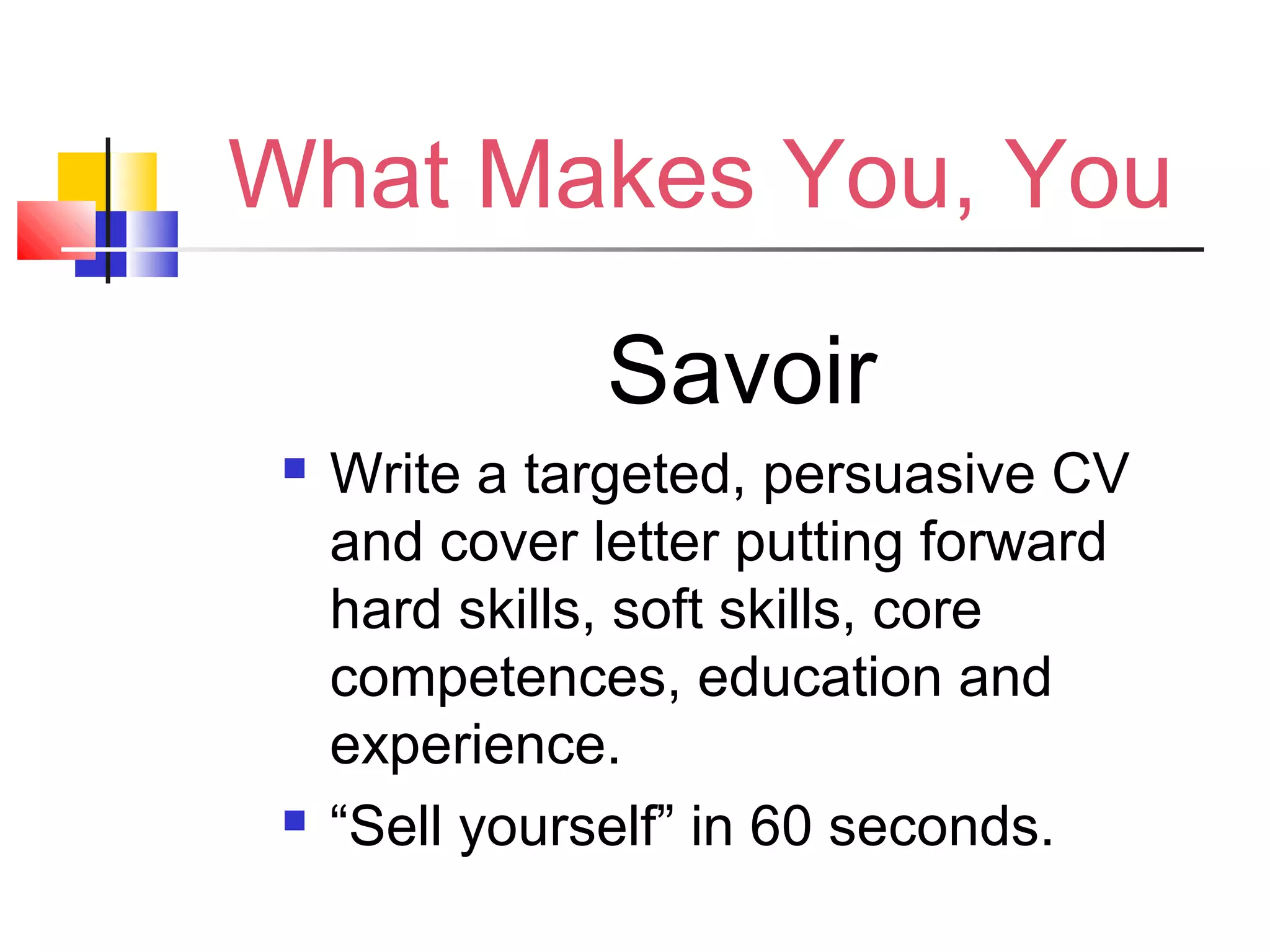 What Makes You, You
Savoir
 Write a targeted, persuasive CV
and cover letter putting forward
hard skills, soft skills, core
competences, education and
experience.
 “Sell yourself” in 60 seconds.
 