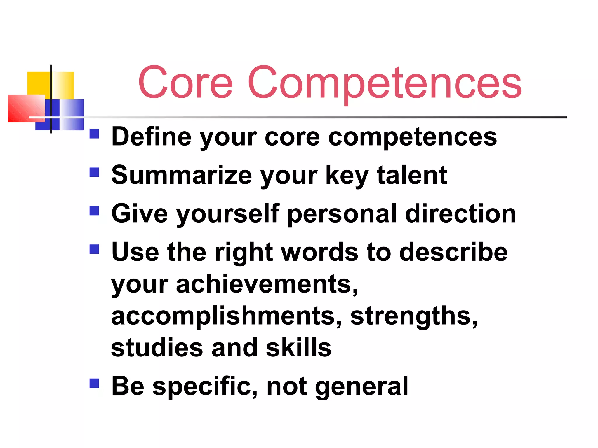 Core Competences
 Define your core competences
 Summarize your key talent
 Give yourself personal direction
 Use the right words to describe
your achievements,
accomplishments, strengths,
studies and skills
 Be specific, not general
 