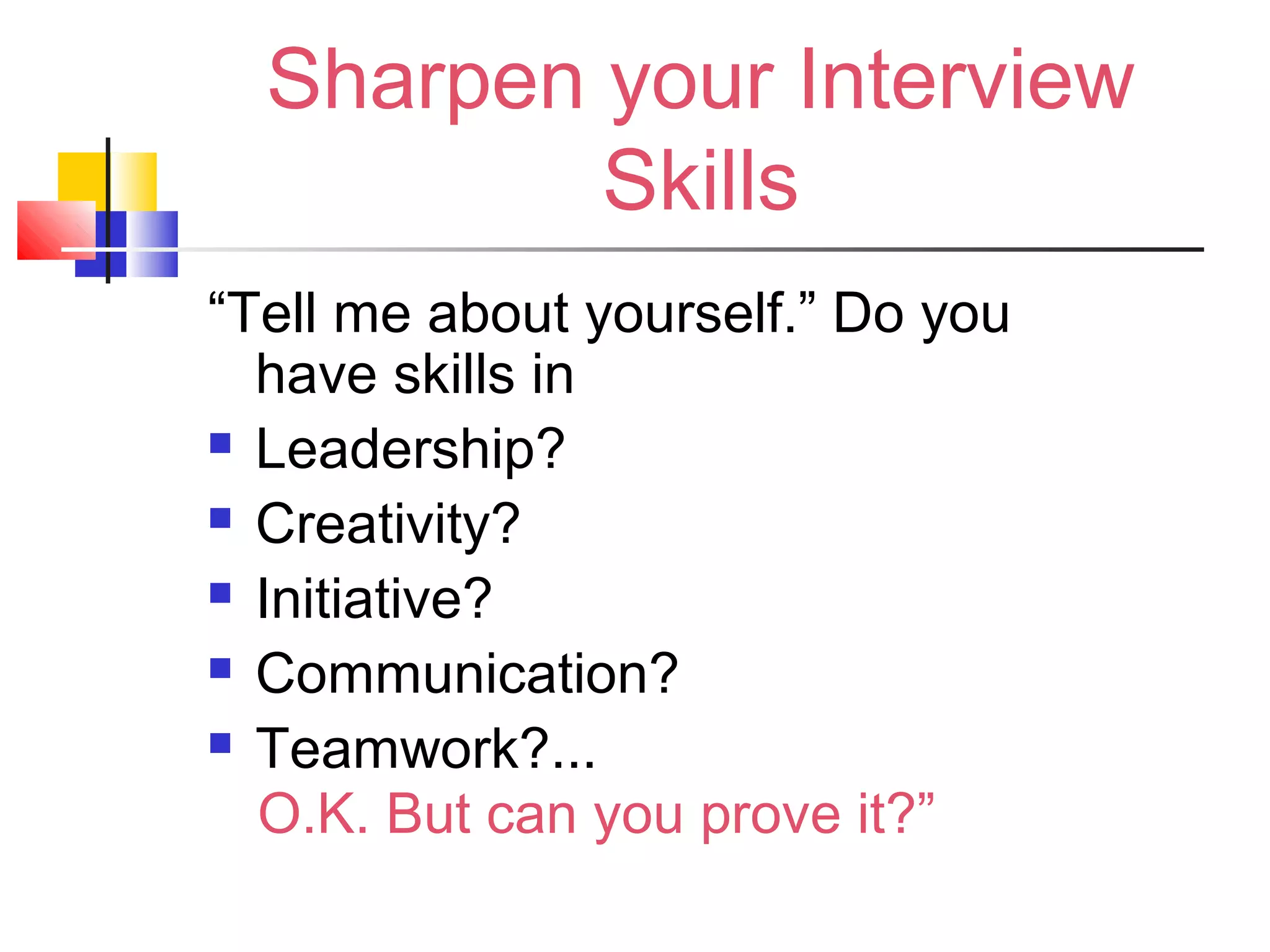 Sharpen your Interview
Skills
“Tell me about yourself.” Do you
have skills in
 Leadership?
 Creativity?
 Initiative?
 Communication?
 Teamwork?...
O.K. But can you prove it?”
 