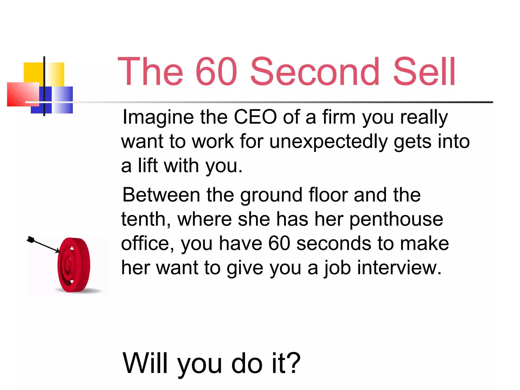 The 60 Second Sell
Imagine the CEO of a firm you really
want to work for unexpectedly gets into
a lift with you.
Between the ground floor and the
tenth, where she has her penthouse
office, you have 60 seconds to make
her want to give you a job interview.
Will you do it?
 