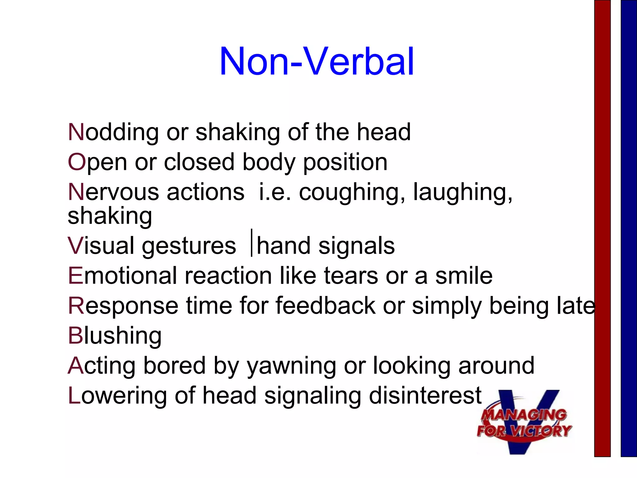 Non-Verbal
Nodding or shaking of the head
Open or closed body position
Nervous actions i.e. coughing, laughing,
shaking
Visual gestures hand signals
Emotional reaction like tears or a smile
Response time for feedback or simply being late
Blushing
Acting bored by yawning or looking around
Lowering of head signaling disinterest
 