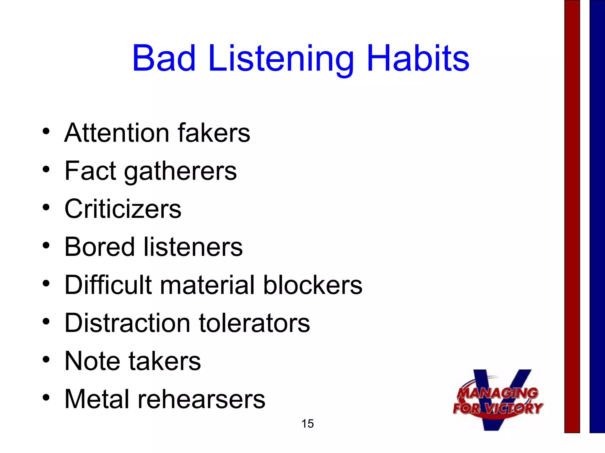15
Bad Listening Habits
• Attention fakers
• Fact gatherers
• Criticizers
• Bored listeners
• Difficult material blockers
• Distraction tolerators
• Note takers
• Metal rehearsers
15
 