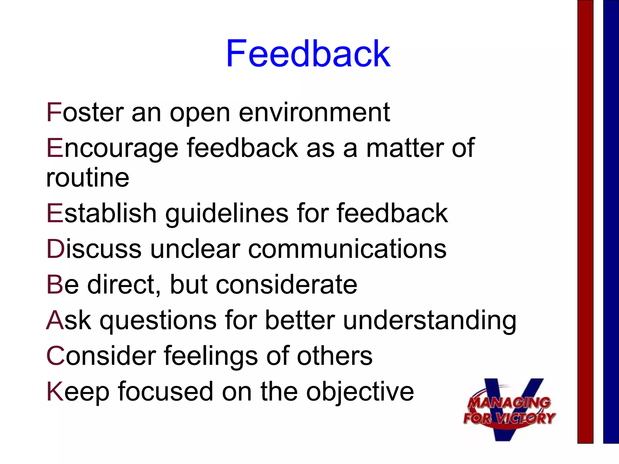 Feedback
Foster an open environment
Encourage feedback as a matter of
routine
Establish guidelines for feedback
Discuss unclear communications
Be direct, but considerate
Ask questions for better understanding
Consider feelings of others
Keep focused on the objective
 