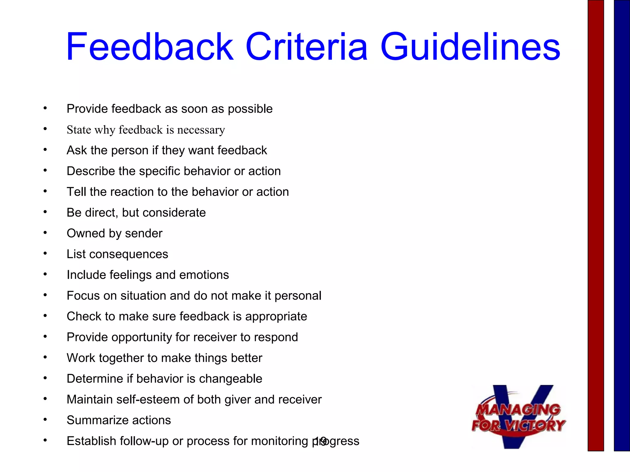 19
Feedback Criteria Guidelines
• Provide feedback as soon as possible
• State why feedback is necessary
• Ask the person if they want feedback
• Describe the specific behavior or action
• Tell the reaction to the behavior or action
• Be direct, but considerate
• Owned by sender
• List consequences
• Include feelings and emotions
• Focus on situation and do not make it personal
• Check to make sure feedback is appropriate
• Provide opportunity for receiver to respond
• Work together to make things better
• Determine if behavior is changeable
• Maintain self-esteem of both giver and receiver
• Summarize actions
• Establish follow-up or process for monitoring progress19
 