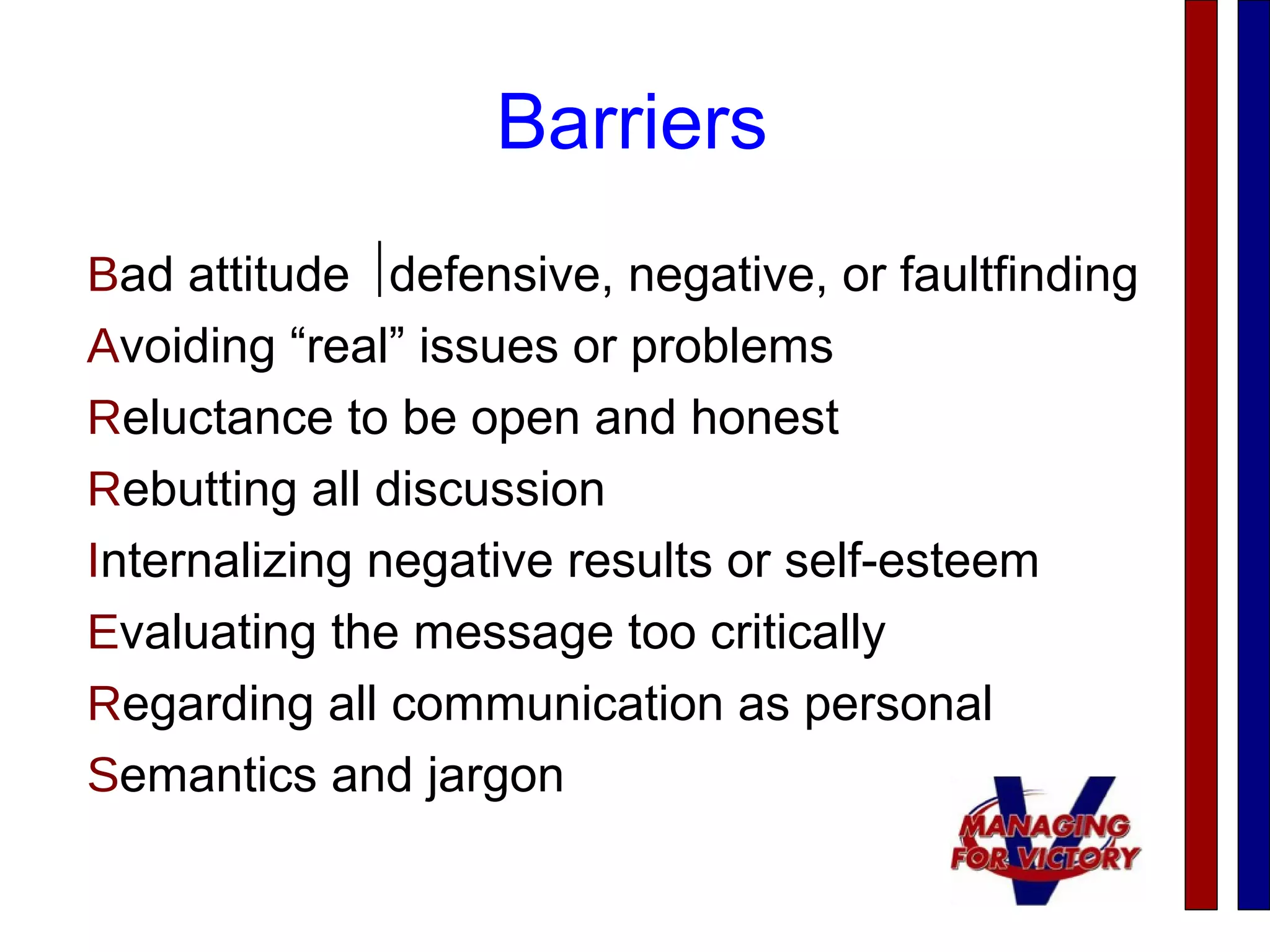 Barriers
Bad attitude defensive, negative, or faultfinding
Avoiding “real” issues or problems
Reluctance to be open and honest
Rebutting all discussion
Internalizing negative results or self-esteem
Evaluating the message too critically
Regarding all communication as personal
Semantics and jargon
 