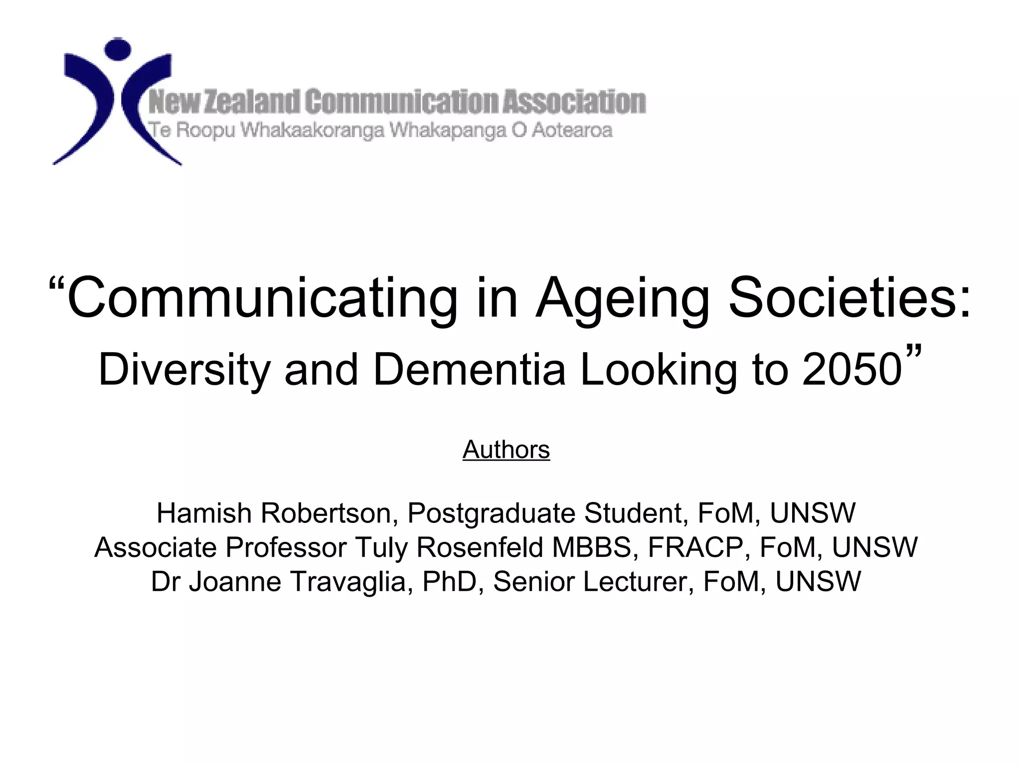 “Communicating in Ageing Societies:
Diversity and Dementia Looking to 2050”
Authors
Hamish Robertson, Postgraduate Student, FoM, UNSW
Associate Professor Tuly Rosenfeld MBBS, FRACP, FoM, UNSW
Dr Joanne Travaglia, PhD, Senior Lecturer, FoM, UNSW
 