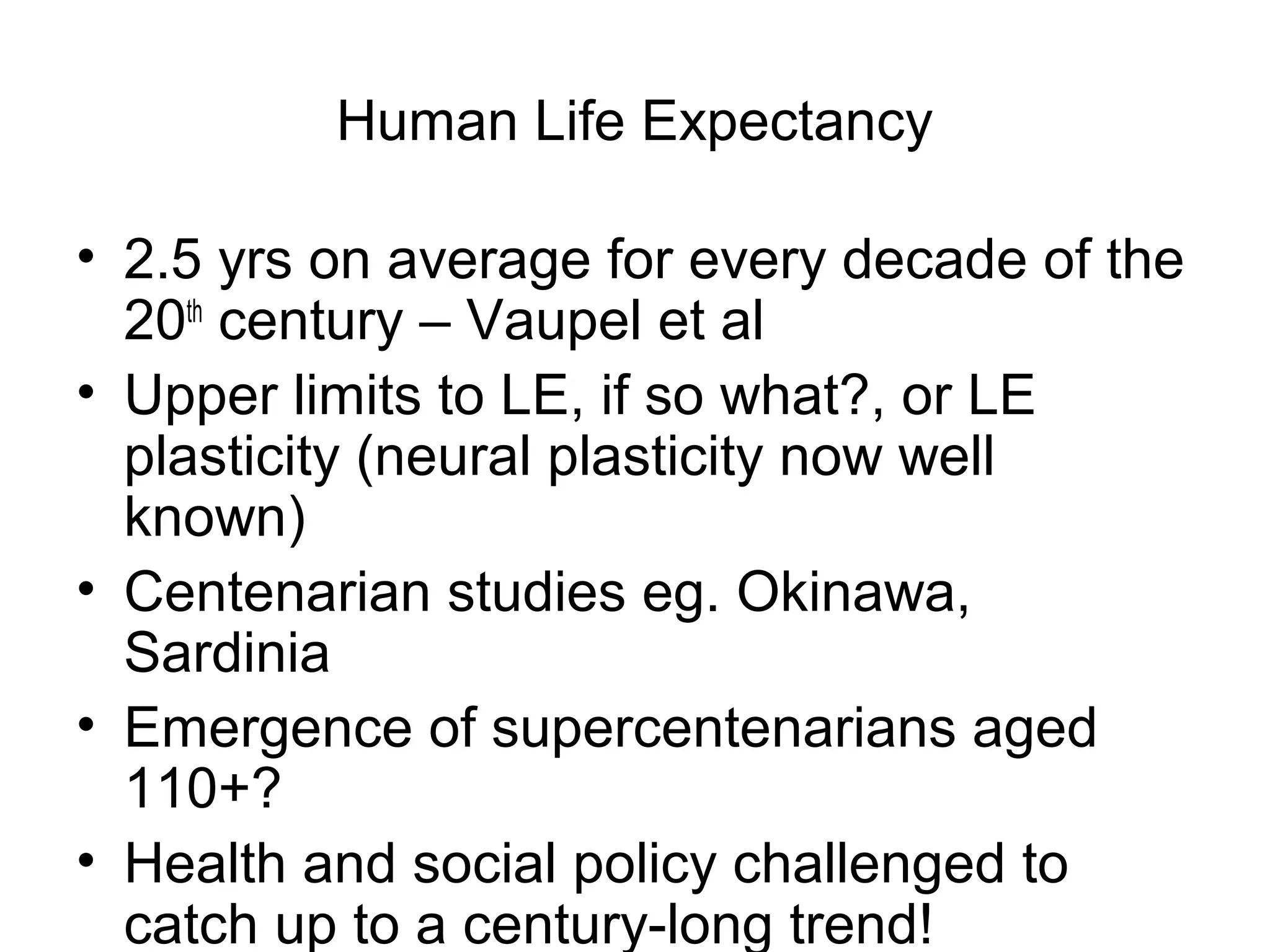 Human Life Expectancy
• 2.5 yrs on average for every decade of the
20th
century – Vaupel et al
• Upper limits to LE, if so what?, or LE
plasticity (neural plasticity now well
known)
• Centenarian studies eg. Okinawa,
Sardinia
• Emergence of supercentenarians aged
110+?
• Health and social policy challenged to
catch up to a century-long trend!
 