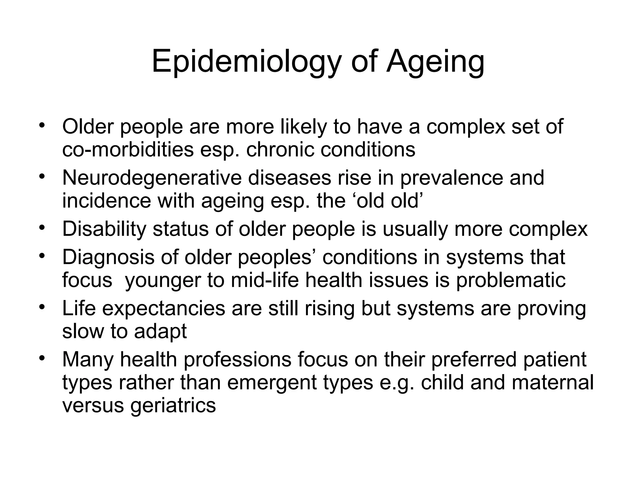 Epidemiology of Ageing
• Older people are more likely to have a complex set of
co-morbidities esp. chronic conditions
• Neurodegenerative diseases rise in prevalence and
incidence with ageing esp. the ‘old old’
• Disability status of older people is usually more complex
• Diagnosis of older peoples’ conditions in systems that
focus younger to mid-life health issues is problematic
• Life expectancies are still rising but systems are proving
slow to adapt
• Many health professions focus on their preferred patient
types rather than emergent types e.g. child and maternal
versus geriatrics
 