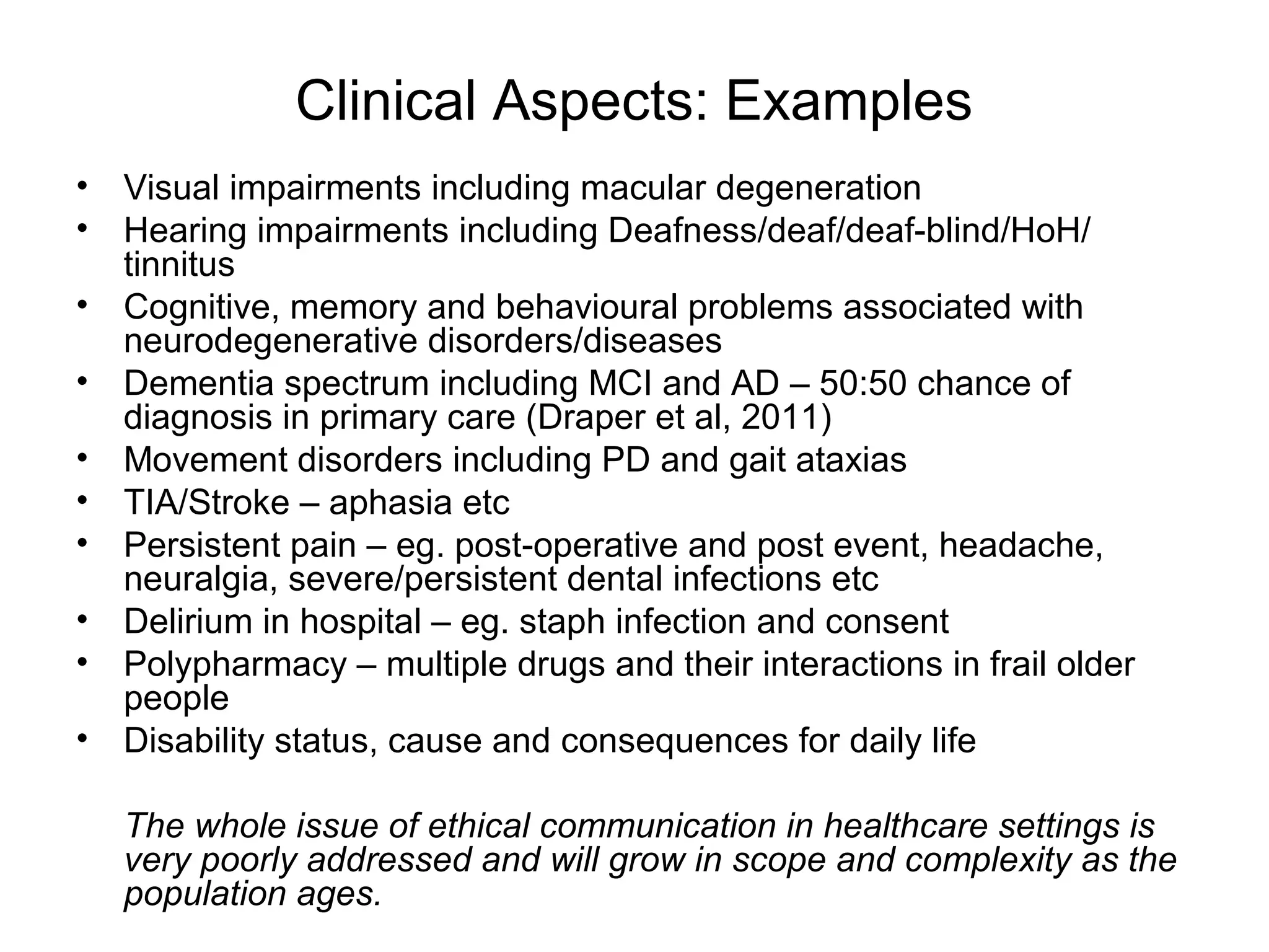Clinical Aspects: Examples
• Visual impairments including macular degeneration
• Hearing impairments including Deafness/deaf/deaf-blind/HoH/
tinnitus
• Cognitive, memory and behavioural problems associated with
neurodegenerative disorders/diseases
• Dementia spectrum including MCI and AD – 50:50 chance of
diagnosis in primary care (Draper et al, 2011)
• Movement disorders including PD and gait ataxias
• TIA/Stroke – aphasia etc
• Persistent pain – eg. post-operative and post event, headache,
neuralgia, severe/persistent dental infections etc
• Delirium in hospital – eg. staph infection and consent
• Polypharmacy – multiple drugs and their interactions in frail older
people
• Disability status, cause and consequences for daily life
The whole issue of ethical communication in healthcare settings is
very poorly addressed and will grow in scope and complexity as the
population ages.
 