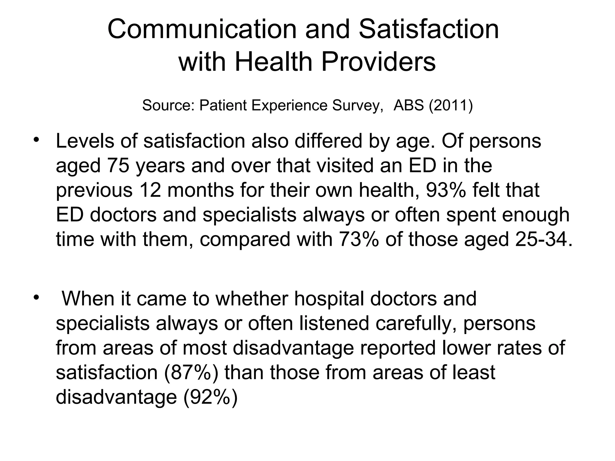 Communication and Satisfaction
with Health Providers
Source: Patient Experience Survey, ABS (2011)
• Levels of satisfaction also differed by age. Of persons
aged 75 years and over that visited an ED in the
previous 12 months for their own health, 93% felt that
ED doctors and specialists always or often spent enough
time with them, compared with 73% of those aged 25-34.
• When it came to whether hospital doctors and
specialists always or often listened carefully, persons
from areas of most disadvantage reported lower rates of
satisfaction (87%) than those from areas of least
disadvantage (92%)
 
