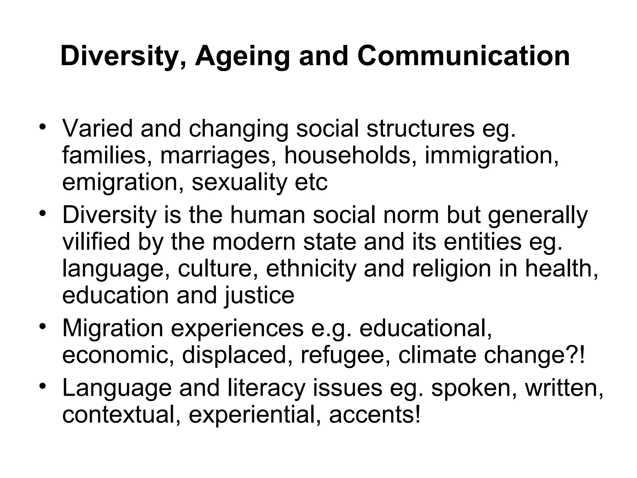 Diversity, Ageing and Communication
• Varied and changing social structures eg.
families, marriages, households, immigration,
emigration, sexuality etc
• Diversity is the human social norm but generally
vilified by the modern state and its entities eg.
language, culture, ethnicity and religion in health,
education and justice
• Migration experiences e.g. educational,
economic, displaced, refugee, climate change?!
• Language and literacy issues eg. spoken, written,
contextual, experiential, accents!
 