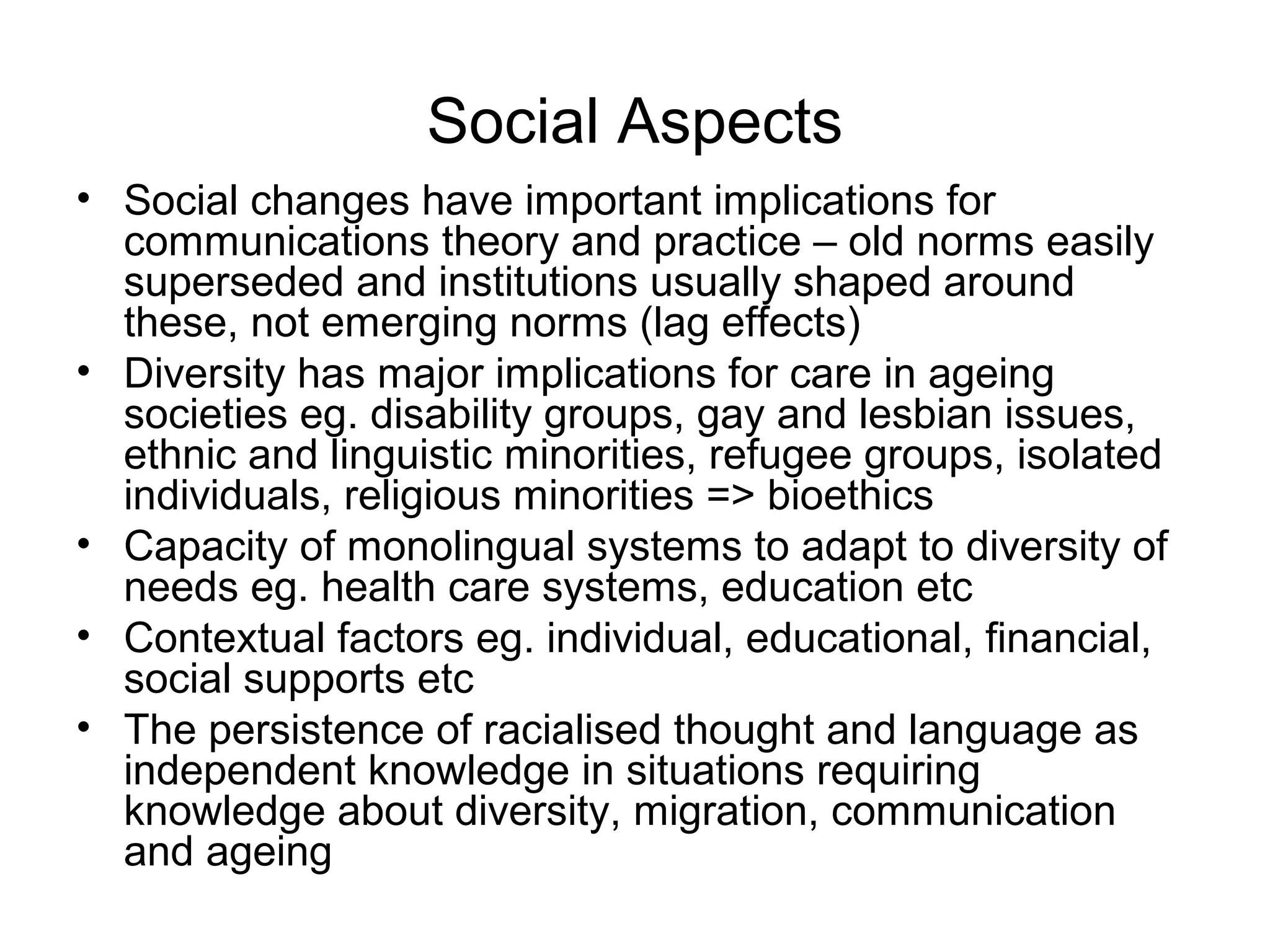 Social Aspects
• Social changes have important implications for
communications theory and practice – old norms easily
superseded and institutions usually shaped around
these, not emerging norms (lag effects)
• Diversity has major implications for care in ageing
societies eg. disability groups, gay and lesbian issues,
ethnic and linguistic minorities, refugee groups, isolated
individuals, religious minorities => bioethics
• Capacity of monolingual systems to adapt to diversity of
needs eg. health care systems, education etc
• Contextual factors eg. individual, educational, financial,
social supports etc
• The persistence of racialised thought and language as
independent knowledge in situations requiring
knowledge about diversity, migration, communication
and ageing
 