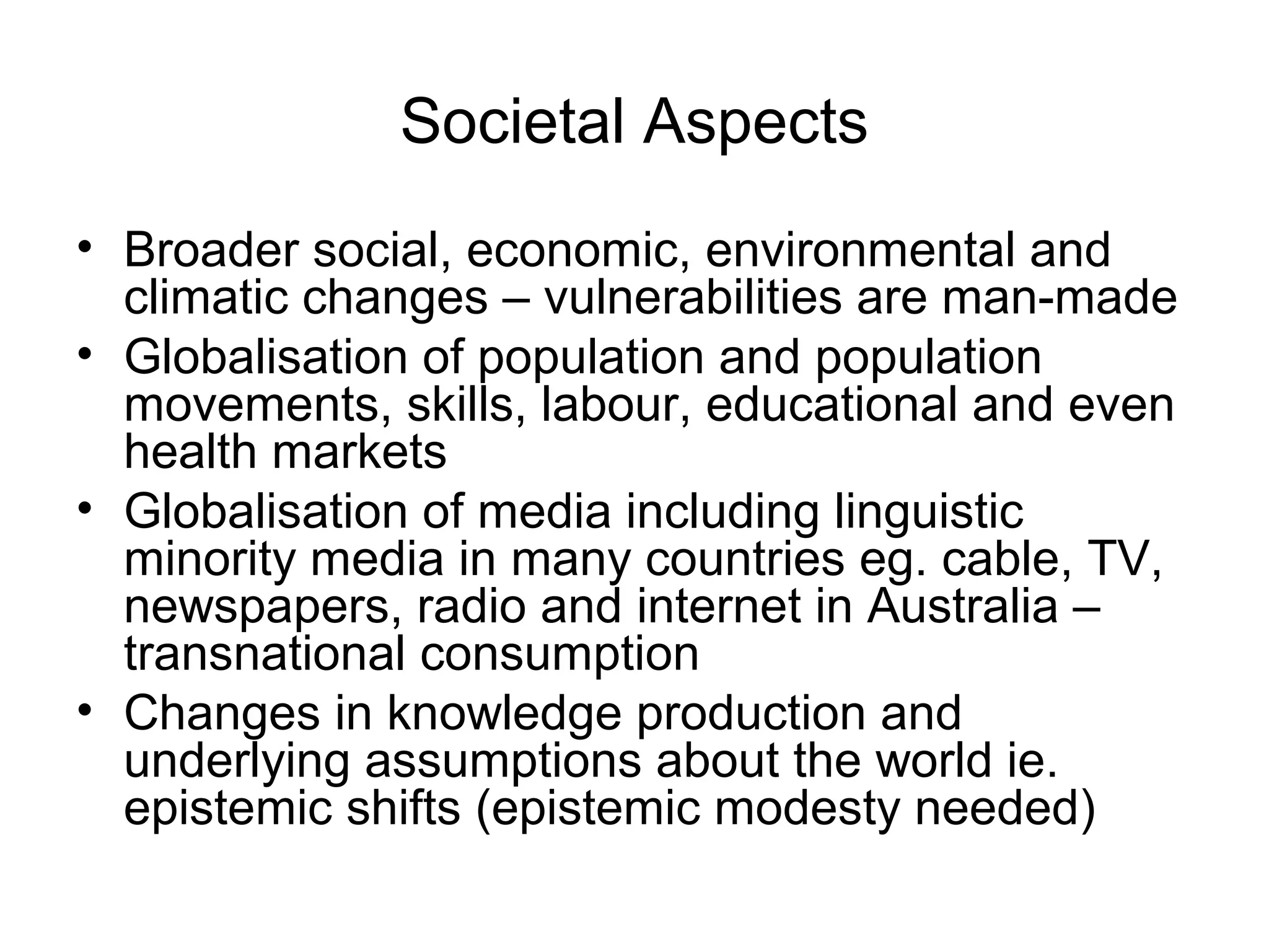 Societal Aspects
• Broader social, economic, environmental and
climatic changes – vulnerabilities are man-made
• Globalisation of population and population
movements, skills, labour, educational and even
health markets
• Globalisation of media including linguistic
minority media in many countries eg. cable, TV,
newspapers, radio and internet in Australia –
transnational consumption
• Changes in knowledge production and
underlying assumptions about the world ie.
epistemic shifts (epistemic modesty needed)
 