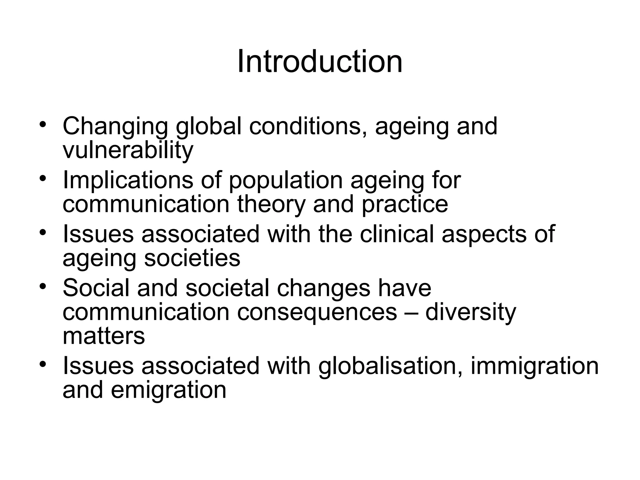 Introduction
• Changing global conditions, ageing and
vulnerability
• Implications of population ageing for
communication theory and practice
• Issues associated with the clinical aspects of
ageing societies
• Social and societal changes have
communication consequences – diversity
matters
• Issues associated with globalisation, immigration
and emigration
 