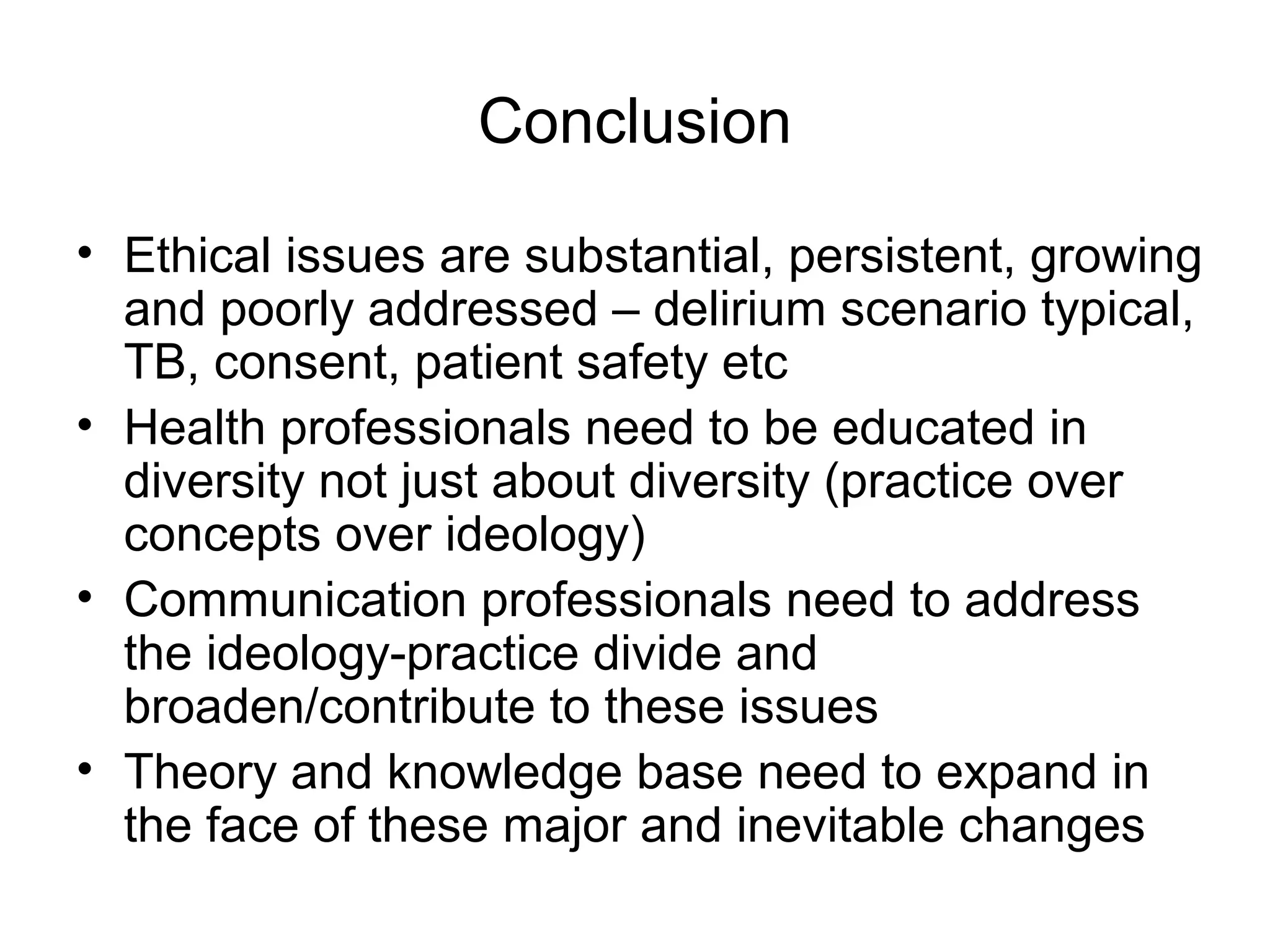 Conclusion
• Ethical issues are substantial, persistent, growing
and poorly addressed – delirium scenario typical,
TB, consent, patient safety etc
• Health professionals need to be educated in
diversity not just about diversity (practice over
concepts over ideology)
• Communication professionals need to address
the ideology-practice divide and
broaden/contribute to these issues
• Theory and knowledge base need to expand in
the face of these major and inevitable changes
 