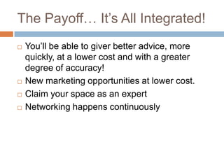 The Payoff Its All Integrated!Youll be able to giver better advice, more quickly, at a lower cost and with a greater degree of accuracy!New marketing opportunities at lower cost.Claim your space as an expertNetworking happens continuously