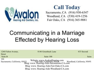 Call Today
                                              Sacramento, CA (916) 930-6347
                                               Woodland, CA (530) 419-1256
                                               Fair Oaks, CA (916) 365-9081



         Communicating in a Marriage
          Effected by Hearing Loss
1260 Fulton Avenue,                   8146 Greenback Lane                    433 Second
Street
Suite B                                      Suite 100                                Suite
104
Sacramento, California, 95825
                                Website: Oaks, California, 95628
                                   Fair
                                         www.AvalonHearing.com Woodland, California, 95695
                          Blog: www. Hearing-Aids-Sacramento-CA.com
                           Blog: www. Hearing-Aids-Fair-Oaks-CA.com
                          Blog: www. Hearing-Aids-Woodland-CA.com
 