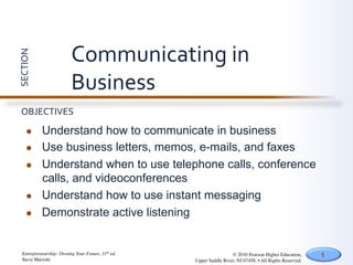 Communicating	
  in	
  
SECTION	
  




                            Business	
  
  OBJECTIVES	
  

       l     Understand how to communicate in business
       l     Use business letters, memos, e-mails, and faxes
       l     Understand when to use telephone calls, conference
              calls, and videoconferences
       l     Understand how to use instant messaging
       l     Demonstrate active listening


   Entrepreneurship: Owning Your Future, 11th ed.	

                    © 2010 Pearson Higher Education,         1
   Steve Mariotti	

                                   Upper Saddle River, NJ 07458. • All Rights Reserved.	

 