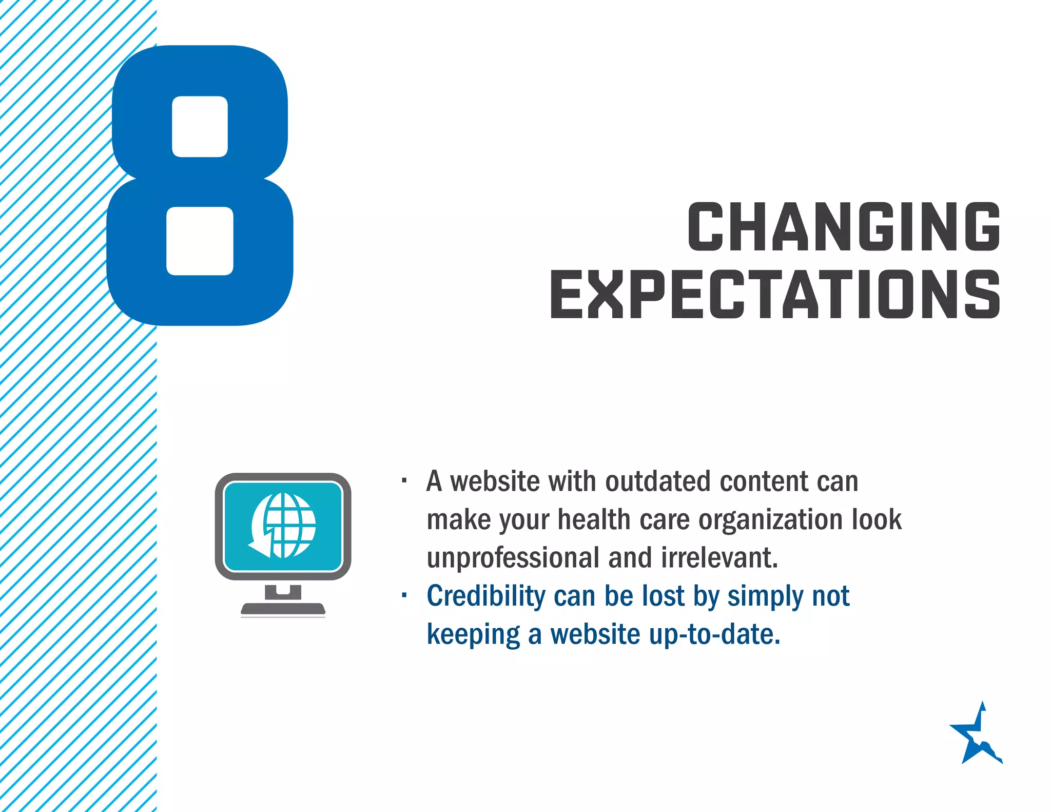 CHANGING
EXPECTATIONS
•	 A website with outdated content can
make your health care organization look
unprofessional and irrelevant.
•	 Credibility can be lost by simply not
keeping a website up-to-date.
8
 