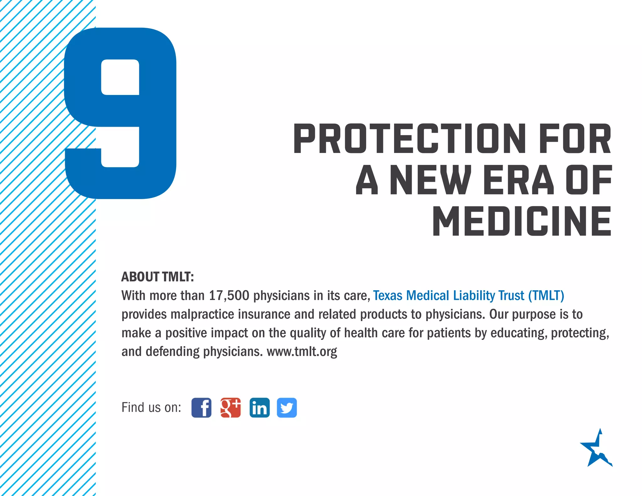 PROTECTION FOR
A NEW ERA OF
MEDICINE
ABOUT TMLT:
With more than 17,500 physicians in its care, Texas Medical Liability Trust (TMLT)
provides malpractice insurance and related products to physicians. Our purpose is to
make a positive impact on the quality of health care for patients by educating, protecting,
and defending physicians. www.tmlt.org
Find us on:
9
 