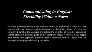 Communicating in English: 
Flexibility Within a Norm 
For many years controversy about whether a standard English exists or not has over 
run the mind of scholars and professionals on linguistics. Many of them are 
considered purist of the language and defend the idea that all the other variants of 
English spoken in different parts of the world are wrong. However, many people 
have shown the opposite. It cannot exist a standard form of English due the 
language is changing and evolving every day. 
 
