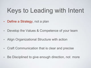 • Deﬁne a Strategy, not a plan
• Develop the Values & Competence of your team
• Align Organizational Structure with action
• Craft Communication that is clear and precise
• Be Disciplined to give enough direction, not more
Keys to Leading with Intent
 