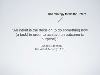 – Bungay, Stephen
The Art of Action (p. 110)
“An intent is the decision to do something now (a
task) in order to achieve an outcome (a purpose).”
This strategy forms the intent
 