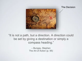 – Bungay, Stephen
The Art of Action (p. 95)
“It is not a path, but a direction.A direction could be
set by giving a destination or simply a compass
heading.”
The Decision
 