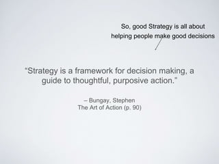 – Bungay, Stephen
The Art of Action (p. 90)
“Strategy is a framework for decision making, a guide
to thoughtful, purposive action.”
So, good Strategy is all about
helping people make good decisions
 