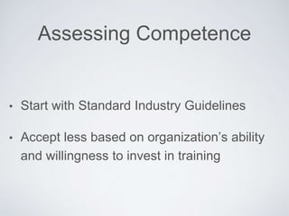 Assessing Competence
• Start with Standard Industry Guidelines
• Accept less based on organization’s ability and
willingness to invest in training
 