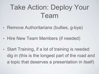 Take Action: DeployYourTeam
• Remove Authoritarians (bullies, g-bye)
• Hire NewTeam Members (if needed)
• StartTraining, if a lot of training is needed dig in
(this is the longest part of the road and a topic
that deserves a presentation in itself)
 